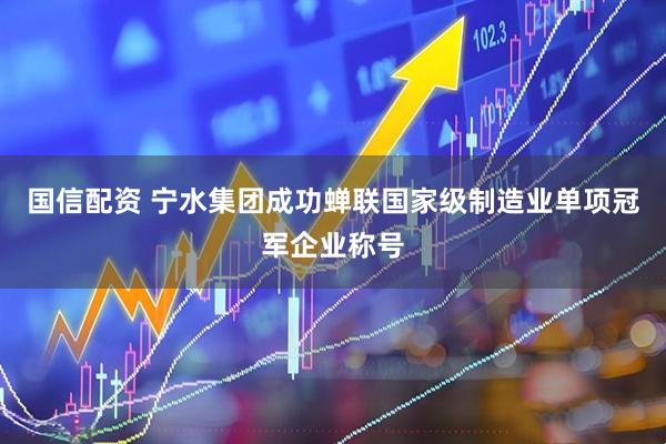 国信配资 宁水集团成功蝉联国家级制造业单项冠军企业称号