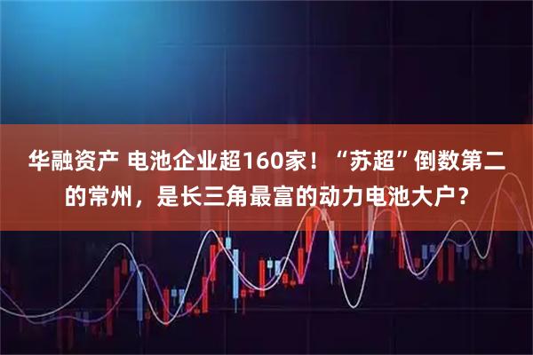 华融资产 电池企业超160家！“苏超”倒数第二的常州，是长三角最富的动力电池大户？