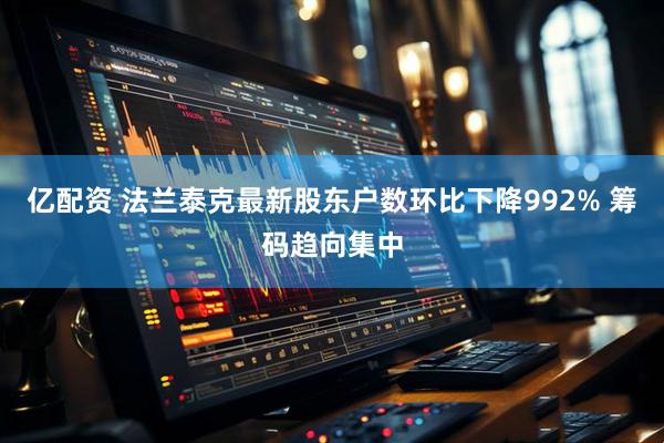 亿配资 法兰泰克最新股东户数环比下降992% 筹码趋向集中