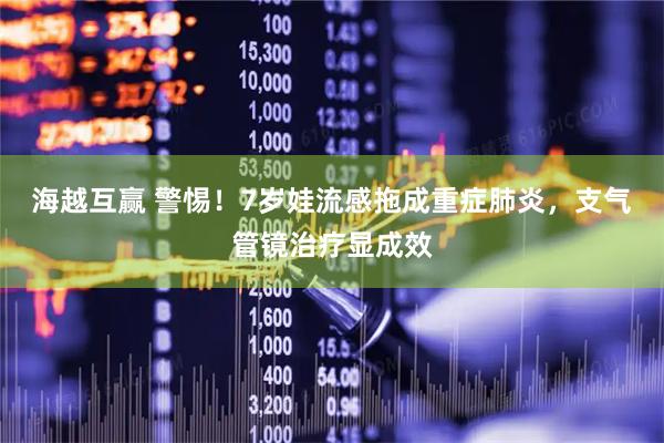 海越互赢 警惕！7岁娃流感拖成重症肺炎，支气管镜治疗显成效