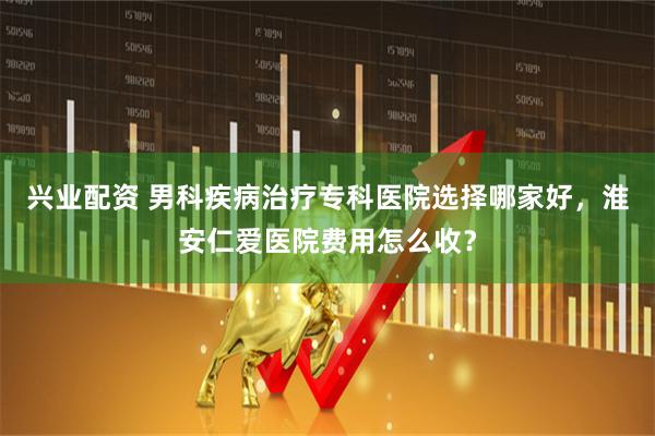 兴业配资 男科疾病治疗专科医院选择哪家好，淮安仁爱医院费用怎么收？