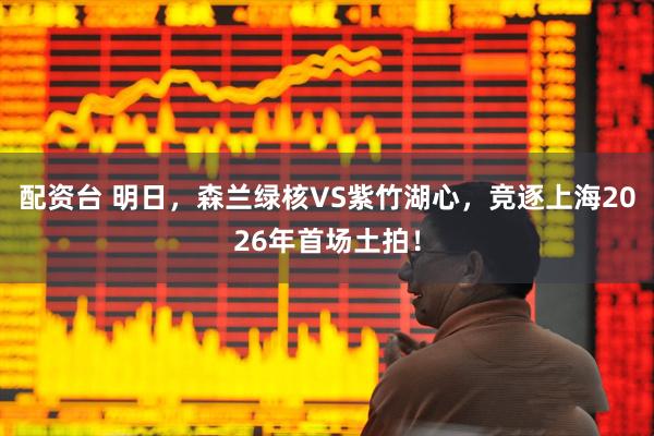 配资台 明日,森兰绿核VS紫竹湖心,竞逐上海2026年首场土拍!