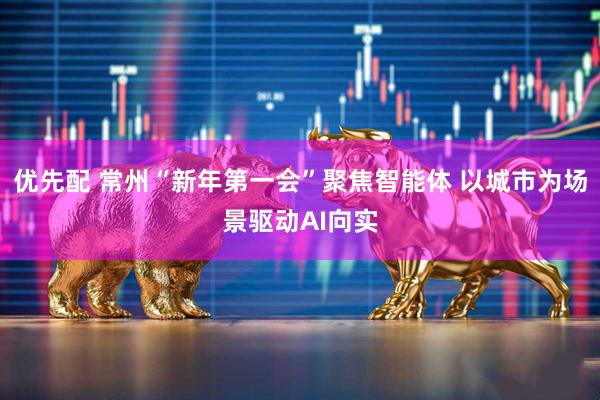 优先配 常州“新年第一会”聚焦智能体 以城市为场景驱动AI向实