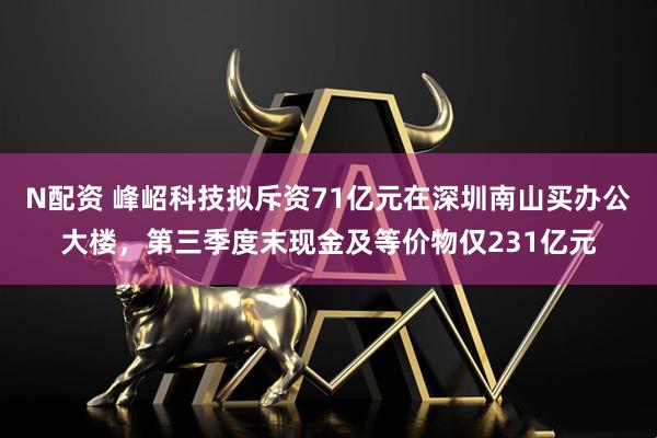 N配资 峰岹科技拟斥资71亿元在深圳南山买办公大楼，第三季度末现金及等价物仅231亿元