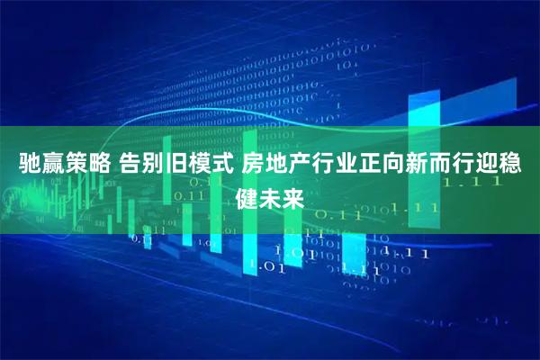 驰赢策略 告别旧模式 房地产行业正向新而行迎稳健未来