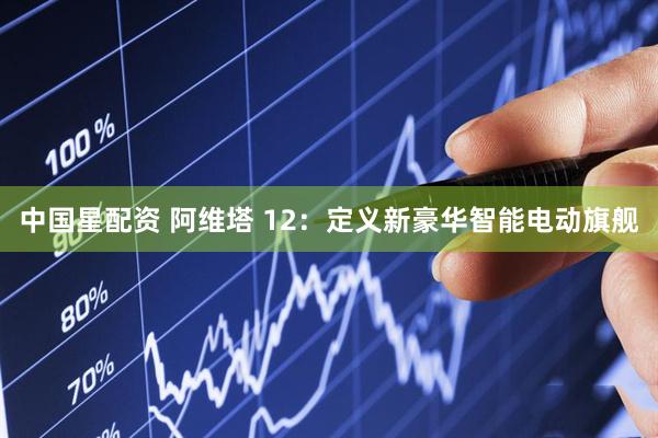 中国星配资 阿维塔 12：定义新豪华智能电动旗舰