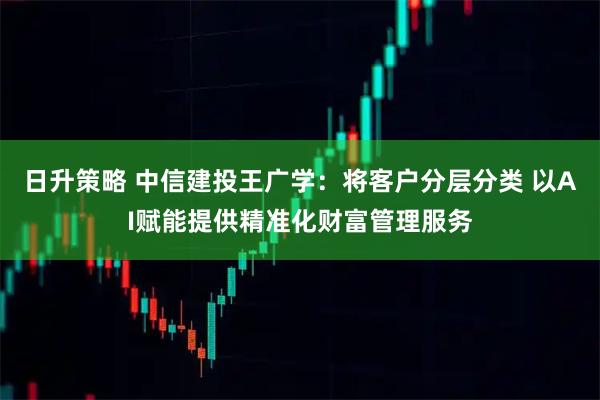 日升策略 中信建投王广学：将客户分层分类 以AI赋能提供精准化财富管理服务
