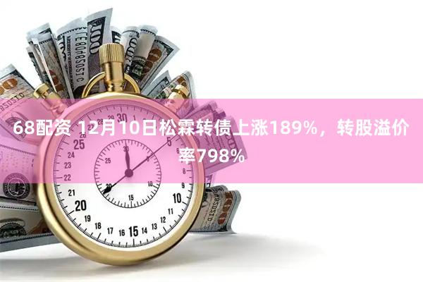 68配资 12月10日松霖转债上涨189%，转股溢价率798%