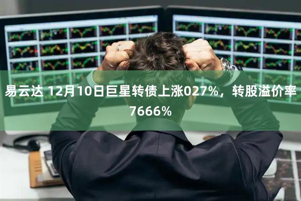 易云达 12月10日巨星转债上涨027%，转股溢价率7666%