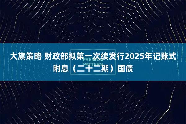 大旗策略 财政部拟第一次续发行2025年记账式附息（二十二期）国债