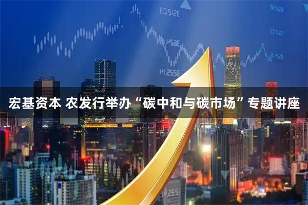 宏基资本 农发行举办“碳中和与碳市场”专题讲座