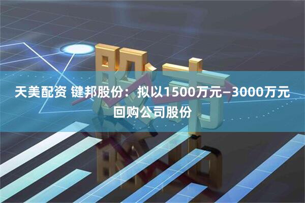 天美配资 键邦股份：拟以1500万元—3000万元回购公司股份