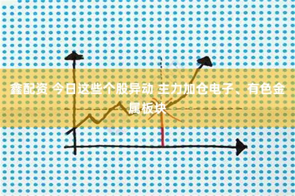 鑫配资 今日这些个股异动 主力加仓电子、有色金属板块