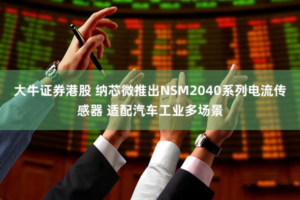 大牛证券港股 纳芯微推出NSM2040系列电流传感器 适配汽车工业多场景