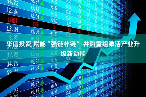 华信投资 赋能“强链补链” 并购重组激活产业升级新动能