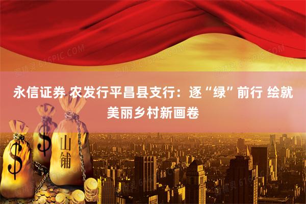 永信证券 农发行平昌县支行：逐“绿”前行 绘就美丽乡村新画卷