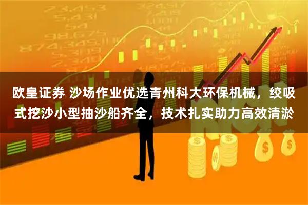 欧皇证券 沙场作业优选青州科大环保机械，绞吸式挖沙小型抽沙船齐全，技术扎实助力高效清淤