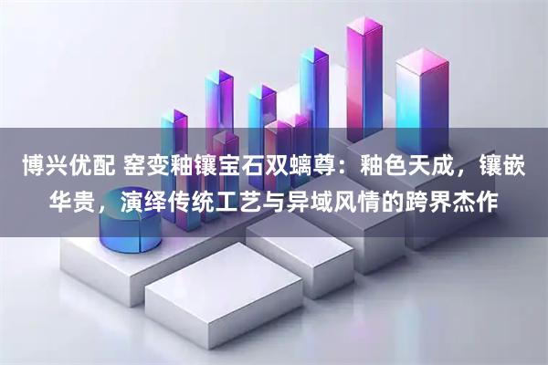 博兴优配 窑变釉镶宝石双螭尊：釉色天成，镶嵌华贵，演绎传统工艺与异域风情的跨界杰作