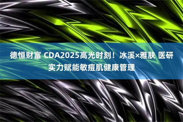 德恒财富 CDA2025高光时刻！冰溪×雅肤 医研实力赋能敏痘肌健康管理