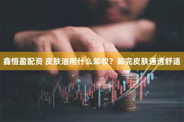 鑫恒盈配资 皮肤油用什么卸妆？卸完皮肤通透舒适