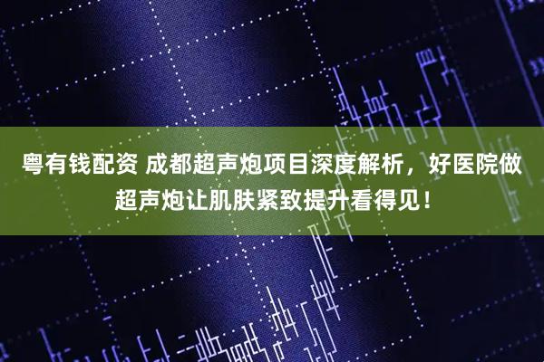 粤有钱配资 成都超声炮项目深度解析，好医院做超声炮让肌肤紧致提升看得见！