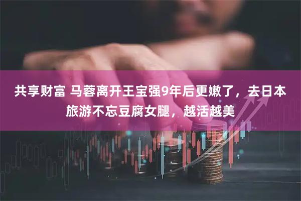 共享财富 马蓉离开王宝强9年后更嫩了,去日本旅游不忘豆腐女腿,越活越美