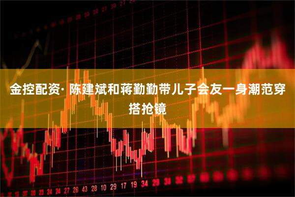 金控配资· 陈建斌和蒋勤勤带儿子会友一身潮范穿搭抢镜