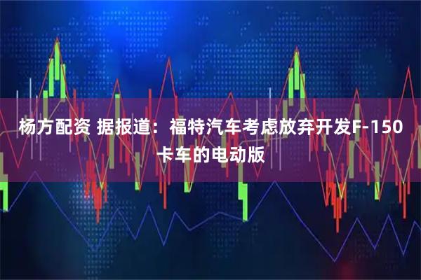 杨方配资 据报道：福特汽车考虑放弃开发F-150卡车的电动版