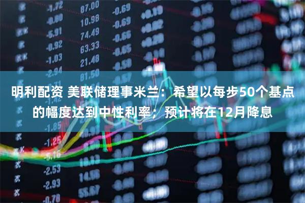 明利配资 美联储理事米兰：希望以每步50个基点的幅度达到中性利率；预计将在12月降息