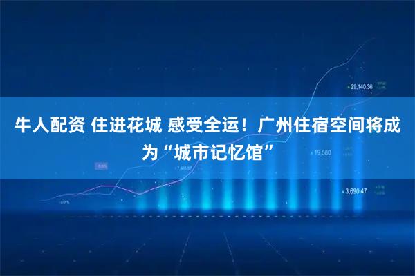 牛人配资 住进花城 感受全运!广州住宿空间将成为“城市记忆馆”