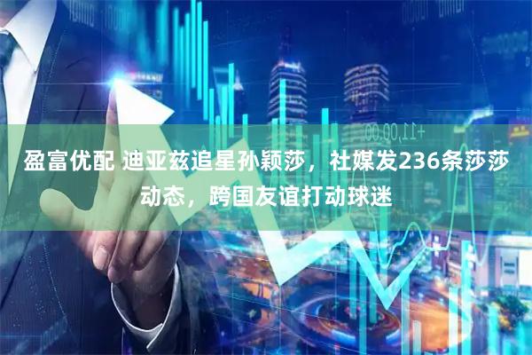 盈富优配 迪亚兹追星孙颖莎，社媒发236条莎莎动态，跨国友谊打动球迷