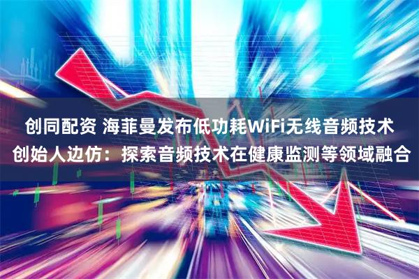 创同配资 海菲曼发布低功耗WiFi无线音频技术 创始人边仿：探索音频技术在健康监测等领域融合