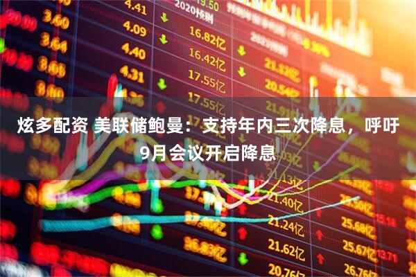 炫多配资 美联储鲍曼：支持年内三次降息，呼吁9月会议开启降息