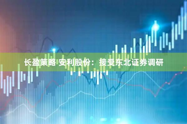 长盈策略 安利股份：接受东北证券调研