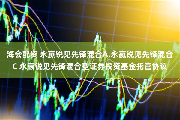 海会配资 永赢锐见先锋混合A,永赢锐见先锋混合C 永赢锐见先锋混合型证券投资基金托管协议