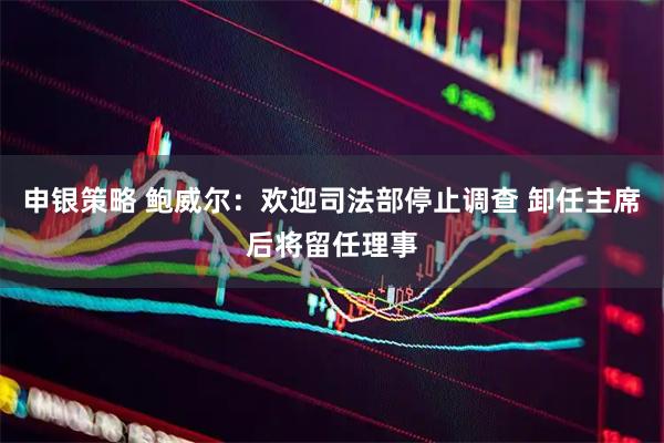 申银策略 鲍威尔：欢迎司法部停止调查 卸任主席后将留任理事